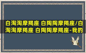 白淘淘摩羯座 白陶陶摩羯座/白淘淘摩羯座 白陶陶摩羯座-我的网站